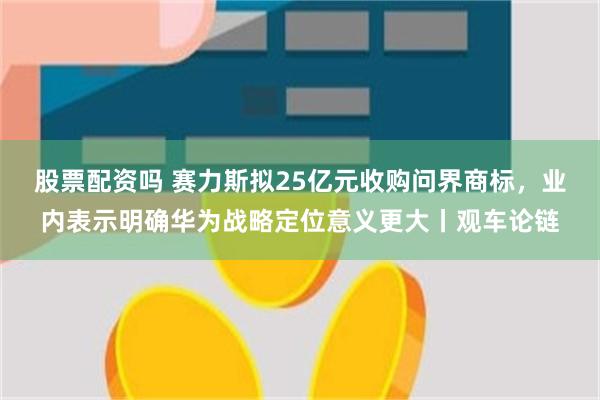 股票配资吗 赛力斯拟25亿元收购问界商标，业内表示明确华为战略定位意义更大丨观车论链