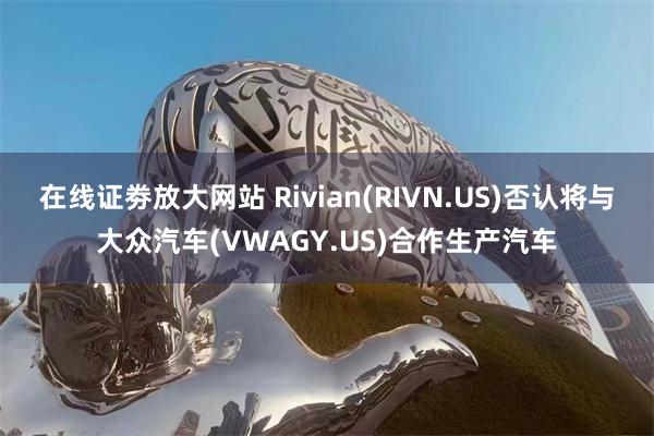 在线证劵放大网站 Rivian(RIVN.US)否认将与大众汽车(VWAGY.US)合作生产汽车