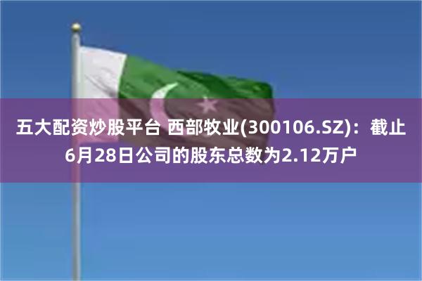 五大配资炒股平台 西部牧业(300106.SZ)：截止6月28日公司的股东总数为2.12万户