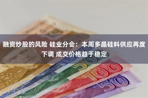 融资炒股的风险 硅业分会：本周多晶硅料供应再度下调 成交价格趋于稳定