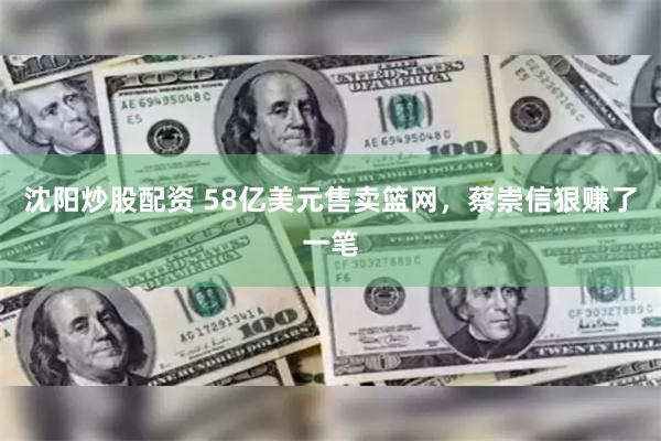 沈阳炒股配资 58亿美元售卖篮网，蔡崇信狠赚了一笔