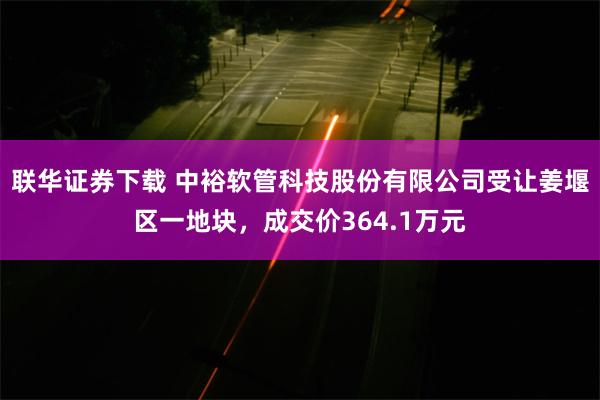 联华证券下载 中裕软管科技股份有限公司受让姜堰区一地块，成交价364.1万元