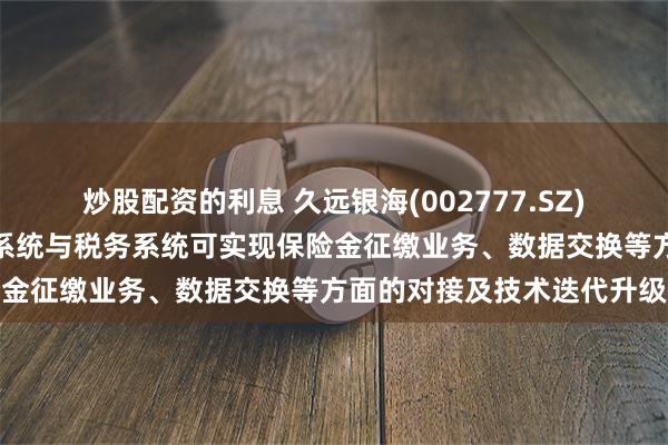 炒股配资的利息 久远银海(002777.SZ)：承建的医保系统、社保系统与税务系统可实现保险金征缴业务、数据交换等方面的对接及技术迭代升级