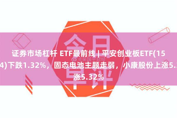 证券市场杠杆 ETF最前线 | 平安创业板ETF(159964)下跌1.32%，固态电池主题走弱，小康股份上涨5.32%