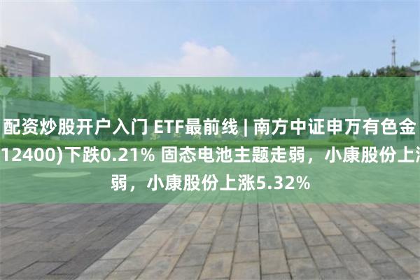 配资炒股开户入门 ETF最前线 | 南方中证申万有色金属ETF(512400)下跌0.21% 固态电池主题走弱，小康股份上涨5.32%