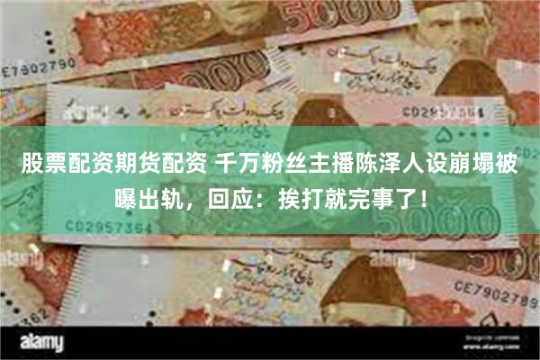 股票配资期货配资 千万粉丝主播陈泽人设崩塌被曝出轨，回应：挨打就完事了！