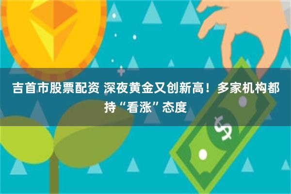 吉首市股票配资 深夜黄金又创新高！多家机构都持“看涨”态度