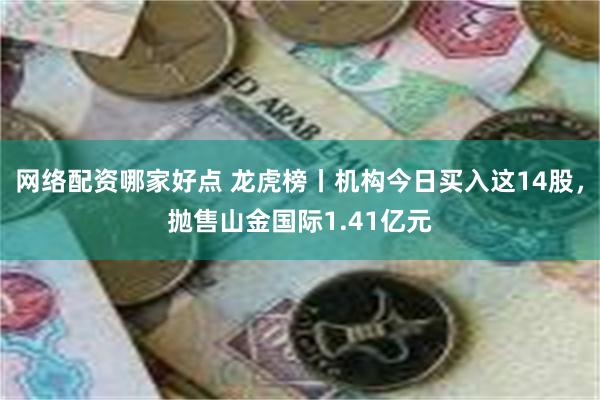 网络配资哪家好点 龙虎榜丨机构今日买入这14股，抛售山金国际1.41亿元