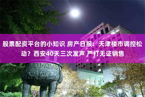 股票配资平台的小知识 房产日报：天津楼市调控松动？西安40天三次发声 严打无证销售