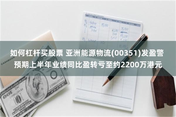 如何杠杆买股票 亚洲能源物流(00351)发盈警 预期上半年业绩同比盈转亏至约2200万港元