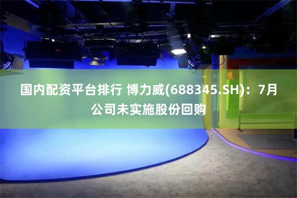 国内配资平台排行 博力威(688345.SH)：7月公司未实施股份回购