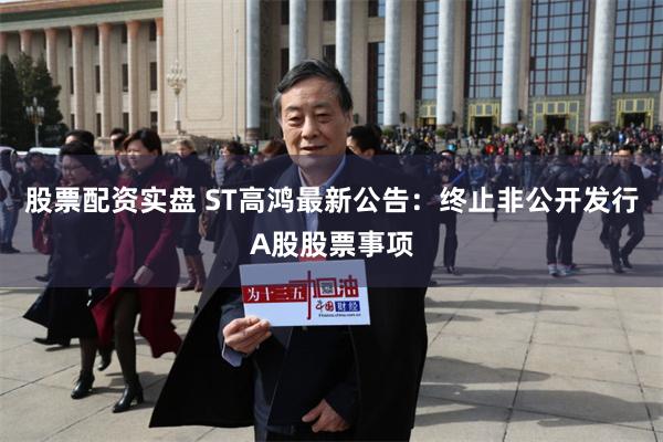 股票配资实盘 ST高鸿最新公告：终止非公开发行A股股票事项