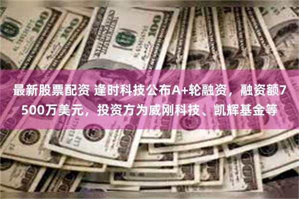 最新股票配资 逢时科技公布A+轮融资，融资额7500万美元，投资方为威刚科技、凯辉基金等