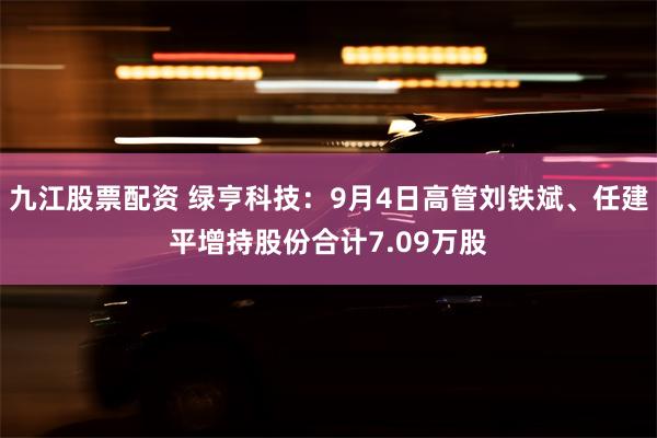 九江股票配资 绿亨科技：9月4日高管刘铁斌、任建平增持股份合计7.09万股