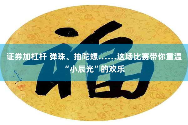 证券加杠杆 弹珠、抽陀螺……这场比赛带你重温“小辰光”的欢乐