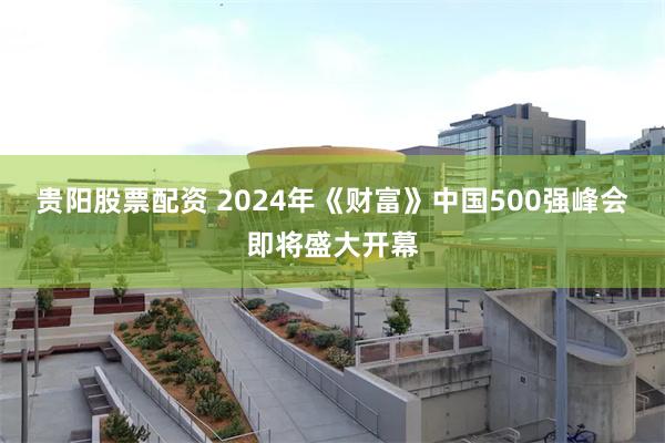 贵阳股票配资 2024年《财富》中国500强峰会即将盛大开幕