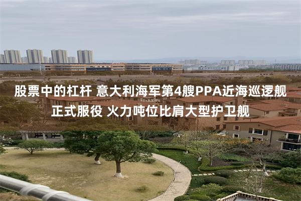 股票中的杠杆 意大利海军第4艘PPA近海巡逻舰正式服役 火力吨位比肩大型护卫舰