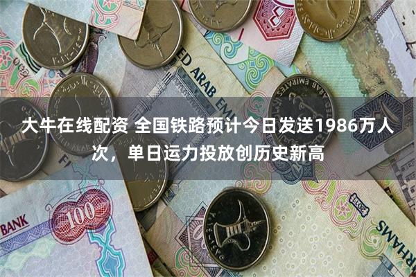 大牛在线配资 全国铁路预计今日发送1986万人次，单日运力投放创历史新高