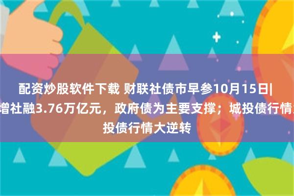 配资炒股软件下载 财联社债市早参10月15日| 9月新增社融3.76万亿元，政府债为主要支撑；城投债行情大逆转