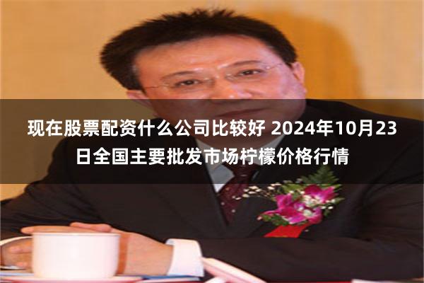 现在股票配资什么公司比较好 2024年10月23日全国主要批发市场柠檬价格行情