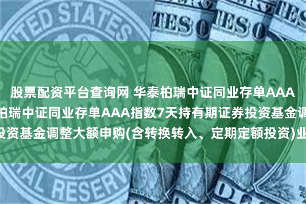 股票配资平台查询网 华泰柏瑞中证同业存单AAA指数7天持有期: 华泰柏瑞中证同业存单AAA指数7天持有期证券投资基金调整大额申购(含转换转入、定期定额投资)业务金额限制的公告