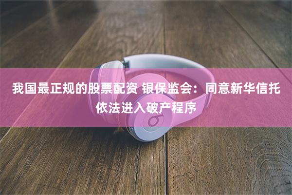 我国最正规的股票配资 银保监会：同意新华信托依法进入破产程序