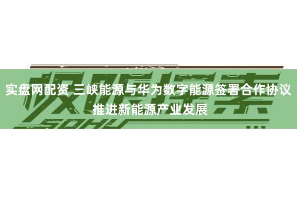 实盘网配资 三峡能源与华为数字能源签署合作协议 推进新能源产业发展