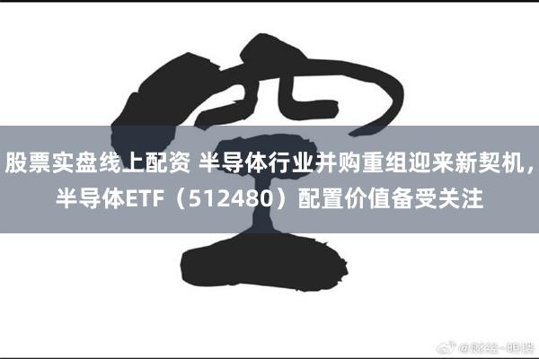 股票实盘线上配资 半导体行业并购重组迎来新契机，半导体ETF（512480）配置价值备受关注