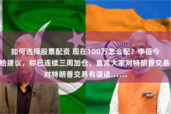 如何选择股票配资 现在100万怎么配？李蓓今日交流直接给建议，称已连续三周加仓，直言大家对特朗普交易有误读……