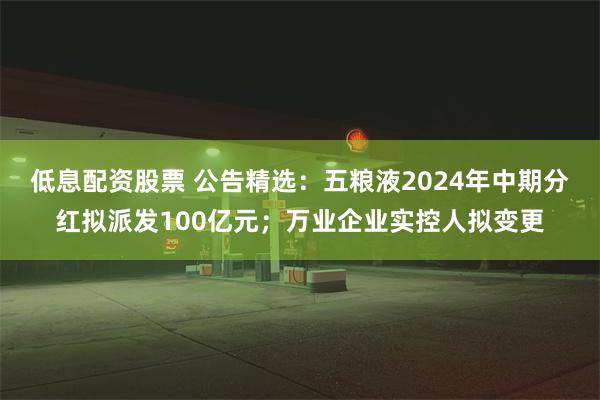 低息配资股票 公告精选：五粮液2024年中期分红拟派发100亿元；万业企业实控人拟变更