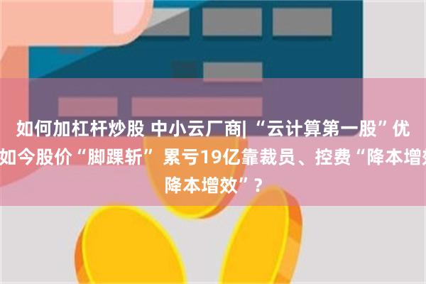 如何加杠杆炒股 中小云厂商| “云计算第一股”优刻得如今股价“脚踝斩” 累亏19亿靠裁员、控费“降本增效”？