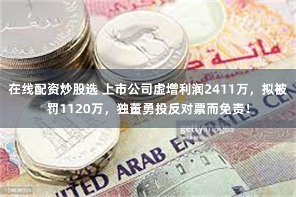 在线配资炒股选 上市公司虚增利润2411万，拟被罚1120万，独董勇投反对票而免责！