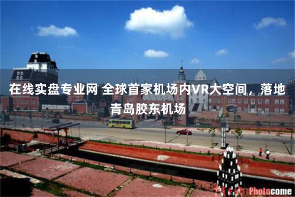 在线实盘专业网 全球首家机场内VR大空间，落地青岛胶东机场