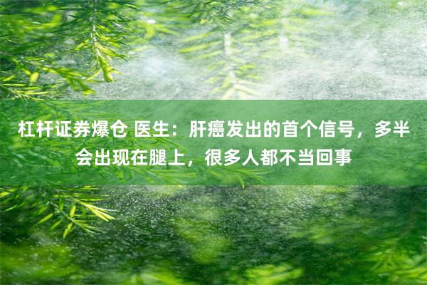 杠杆证券爆仓 医生：肝癌发出的首个信号，多半会出现在腿上，很多人都不当回事