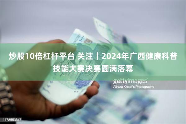 炒股10倍杠杆平台 关注｜2024年广西健康科普技能大赛决赛圆满落幕