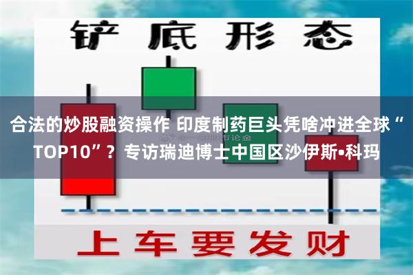 合法的炒股融资操作 印度制药巨头凭啥冲进全球“TOP10”？专访瑞迪博士中国区沙伊斯•科玛