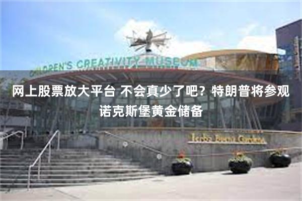 网上股票放大平台 不会真少了吧？特朗普将参观诺克斯堡黄金储备