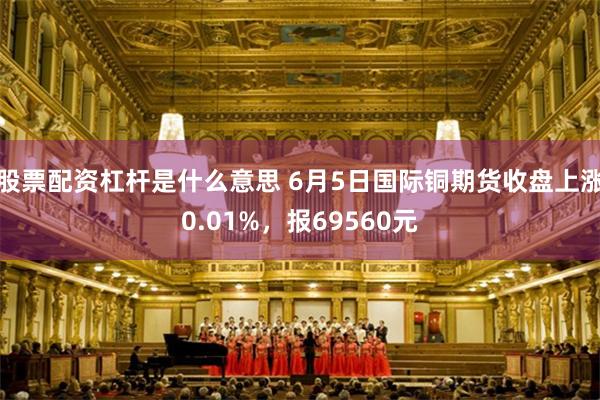 股票配资杠杆是什么意思 6月5日国际铜期货收盘上涨0.01%，报69560元