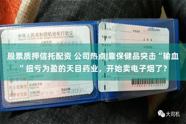 股票质押信托配资 公司热点|靠保健品突击“输血”扭亏为盈的天目药业，开始卖电子烟了？